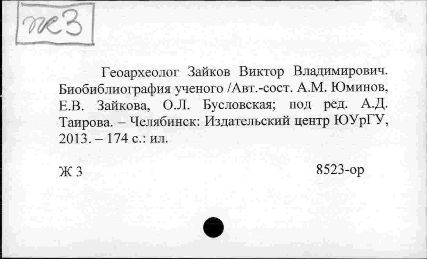 ﻿Геоархеолог Зайков Виктор Владимирович. Биобиблиография ученого /Авт.-сост. А.М. Юминов. Е.В. Зайкова. О.Л. Бусловская; под ред. А.Д. Таирова. - Челябинск: Издательский центр ЮУрГУ, 2013.- 174 с.: ил.
ЖЗ
8523-ор